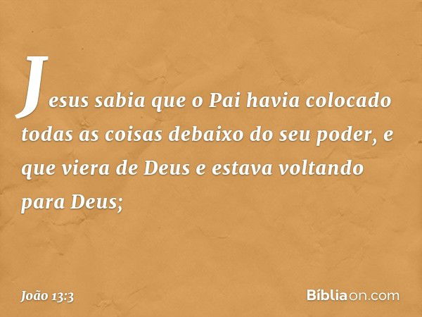 Jesus sabia que o Pai havia colocado todas as coisas debaixo do seu poder, e que viera de Deus e estava voltando para Deus; -- João 13:3