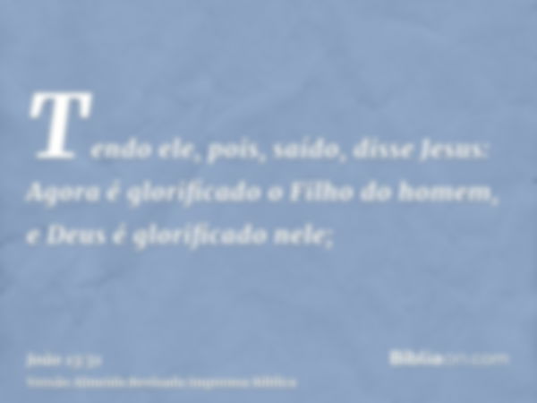 Tendo ele, pois, saído, disse Jesus: Agora é glorificado o Filho do homem, e Deus é glorificado nele;