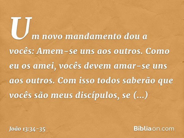 "Um novo mandamento dou a vocês: Amem-se uns aos outros. Como eu os amei, vocês devem amar-se uns aos outros. Com isso todos saberão que vocês são meus discípul