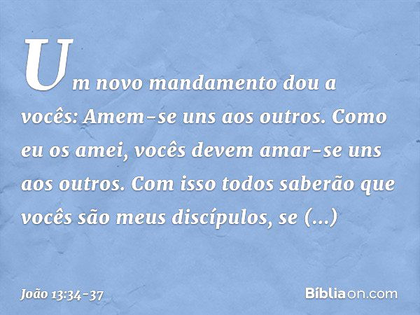 "Um novo mandamento dou a vocês: Amem-se uns aos outros. Como eu os amei, vocês devem amar-se uns aos outros. Com isso todos saberão que vocês são meus discípul