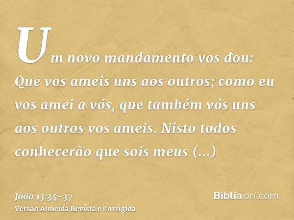 Um novo mandamento vos dou: Que vos ameis uns aos outros; como eu vos amei a vós, que também vós uns aos outros vos ameis.Nisto todos conhecerão que sois meus d