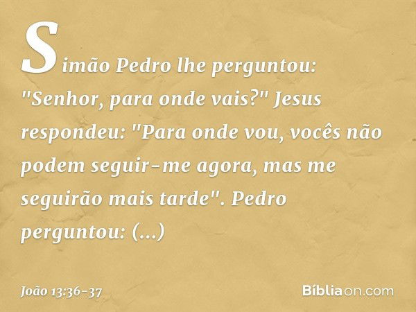 Simão Pedro lhe perguntou: "Senhor, para onde vais?"
Jesus respondeu: "Para onde vou, vocês não podem seguir-me agora, mas me seguirão mais tarde". Pedro pergun