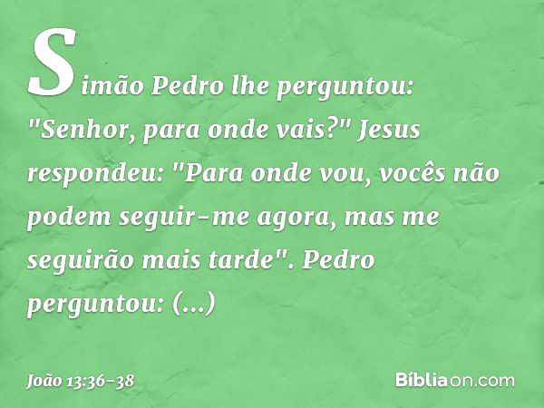 Simão Pedro lhe perguntou: "Senhor, para onde vais?"
Jesus respondeu: "Para onde vou, vocês não podem seguir-me agora, mas me seguirão mais tarde". Pedro pergun