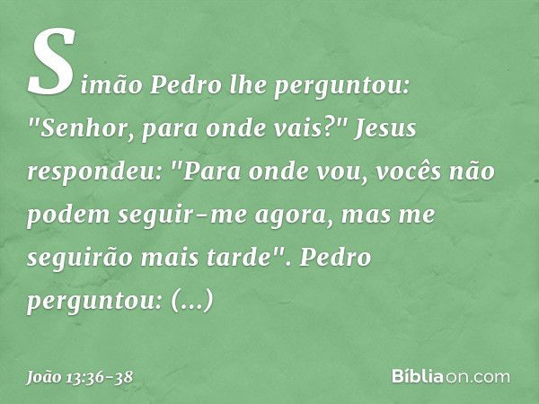 Simão Pedro lhe perguntou: "Senhor, para onde vais?"
Jesus respondeu: "Para onde vou, vocês não podem seguir-me agora, mas me seguirão mais tarde". Pedro pergun