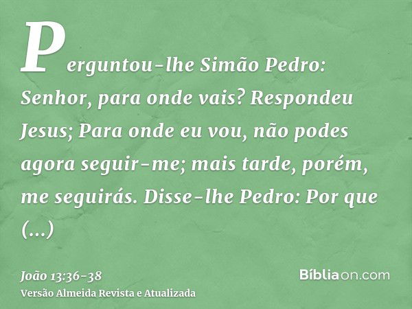 Perguntou-lhe Simão Pedro: Senhor, para onde vais? Respondeu Jesus; Para onde eu vou, não podes agora seguir-me; mais tarde, porém, me seguirás.Disse-lhe Pedro: