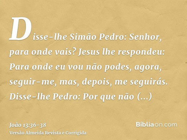 Disse-lhe Simão Pedro: Senhor, para onde vais? Jesus lhe respondeu: Para onde eu vou não podes, agora, seguir-me, mas, depois, me seguirás.Disse-lhe Pedro: Por 