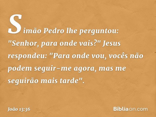 Simão Pedro lhe perguntou: "Senhor, para onde vais?"
Jesus respondeu: "Para onde vou, vocês não podem seguir-me agora, mas me seguirão mais tarde". -- João 13:3