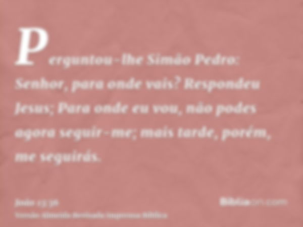 Perguntou-lhe Simão Pedro: Senhor, para onde vais? Respondeu Jesus; Para onde eu vou, não podes agora seguir-me; mais tarde, porém, me seguirás.