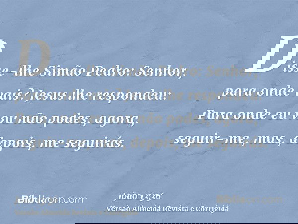 Disse-lhe Simão Pedro: Senhor, para onde vais? Jesus lhe respondeu: Para onde eu vou não podes, agora, seguir-me, mas, depois, me seguirás.