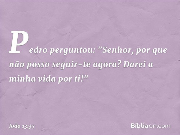 Pedro perguntou: "Senhor, por que não posso seguir-te agora? Darei a minha vida por ti!" -- João 13:37