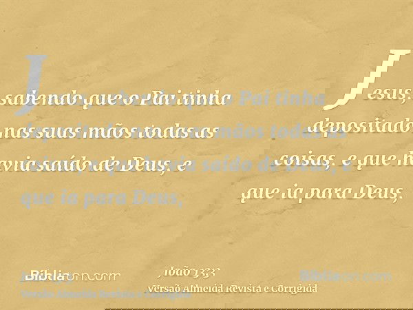 Jesus, sabendo que o Pai tinha depositado nas suas mãos todas as coisas, e que havia saído de Deus, e que ia para Deus,