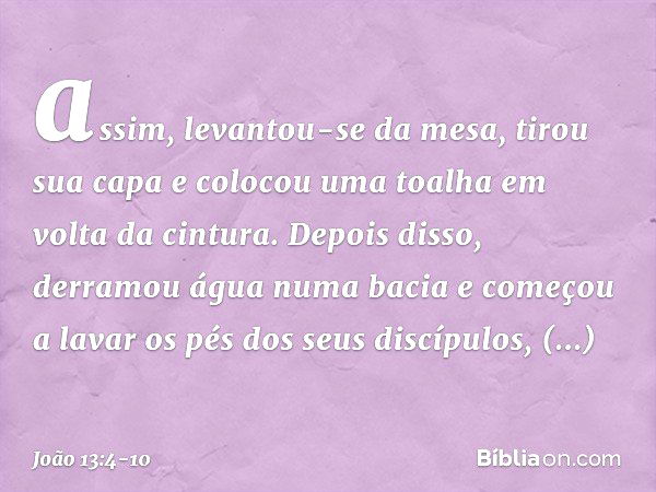 assim, levantou-se da mesa, tirou sua capa e colocou uma toalha em volta da cintura. Depois disso, derramou água numa bacia e começou a lavar os pés dos seus di