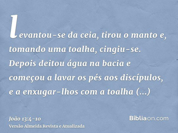 levantou-se da ceia, tirou o manto e, tomando uma toalha, cingiu-se.Depois deitou água na bacia e começou a lavar os pés aos discípulos, e a enxugar-lhos com a 