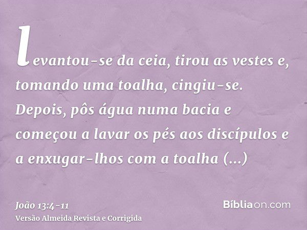 levantou-se da ceia, tirou as vestes e, tomando uma toalha, cingiu-se.Depois, pôs água numa bacia e começou a lavar os pés aos discípulos e a enxugar-lhos com a