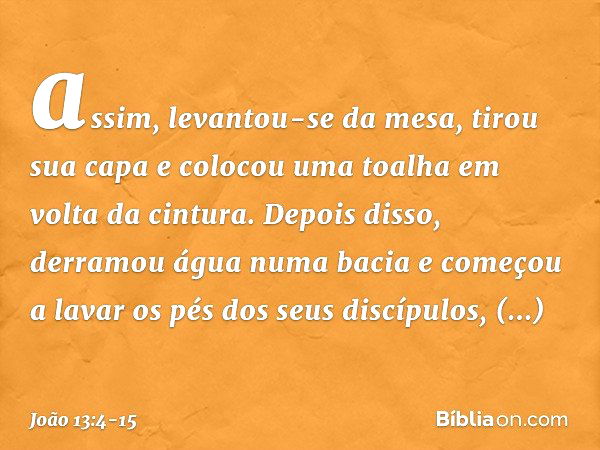 assim, levantou-se da mesa, tirou sua capa e colocou uma toalha em volta da cintura. Depois disso, derramou água numa bacia e começou a lavar os pés dos seus di