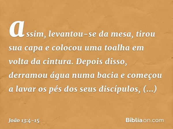 assim, levantou-se da mesa, tirou sua capa e colocou uma toalha em volta da cintura. Depois disso, derramou água numa bacia e começou a lavar os pés dos seus di