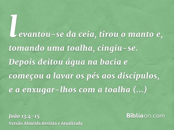 levantou-se da ceia, tirou o manto e, tomando uma toalha, cingiu-se.Depois deitou água na bacia e começou a lavar os pés aos discípulos, e a enxugar-lhos com a 