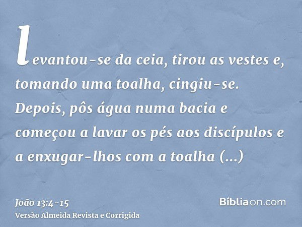 levantou-se da ceia, tirou as vestes e, tomando uma toalha, cingiu-se.Depois, pôs água numa bacia e começou a lavar os pés aos discípulos e a enxugar-lhos com a