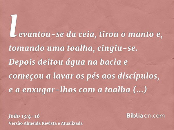 levantou-se da ceia, tirou o manto e, tomando uma toalha, cingiu-se.Depois deitou água na bacia e começou a lavar os pés aos discípulos, e a enxugar-lhos com a 