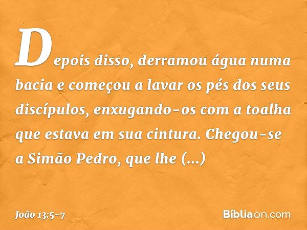 Depois disso, derramou água numa bacia e começou a lavar os pés dos seus discípulos, enxugando-os com a toalha que estava em sua cintura. Chegou-se a Simão Pedr