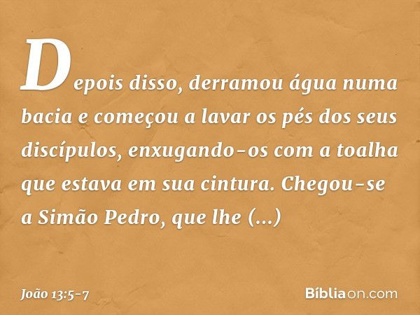 Depois disso, derramou água numa bacia e começou a lavar os pés dos seus discípulos, enxugando-os com a toalha que estava em sua cintura. Chegou-se a Simão Pedr