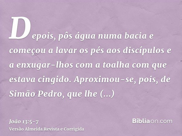 Depois, pôs água numa bacia e começou a lavar os pés aos discípulos e a enxugar-lhos com a toalha com que estava cingido.Aproximou-se, pois, de Simão Pedro, que