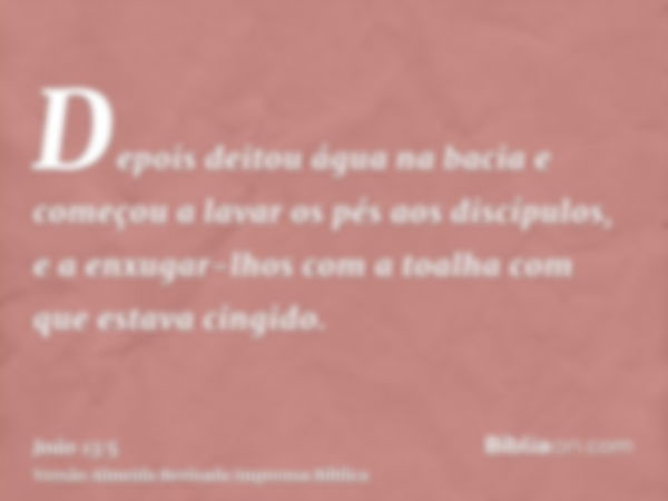 Depois deitou água na bacia e começou a lavar os pés aos discípulos, e a enxugar-lhos com a toalha com que estava cingido.