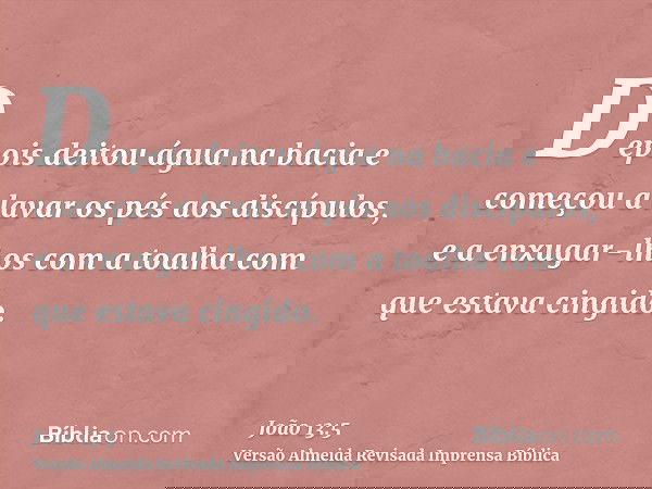 Depois deitou água na bacia e começou a lavar os pés aos discípulos, e a enxugar-lhos com a toalha com que estava cingido.