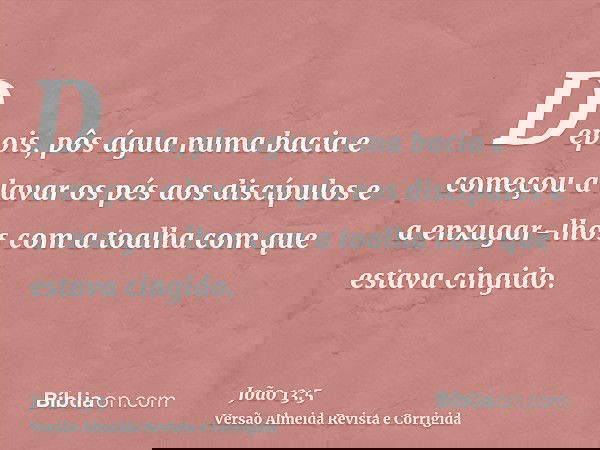 Depois, pôs água numa bacia e começou a lavar os pés aos discípulos e a enxugar-lhos com a toalha com que estava cingido.