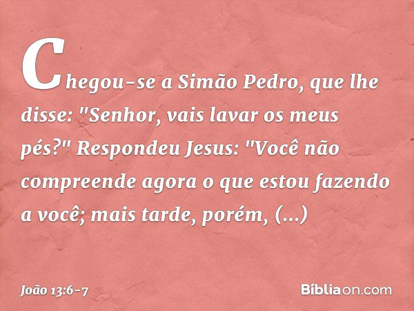 Chegou-se a Simão Pedro, que lhe disse: "Senhor, vais lavar os meus pés?" Respondeu Jesus: "Você não compreende agora o que estou fazendo a você; mais tarde, po