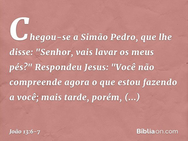 Chegou-se a Simão Pedro, que lhe disse: "Senhor, vais lavar os meus pés?" Respondeu Jesus: "Você não compreende agora o que estou fazendo a você; mais tarde, po