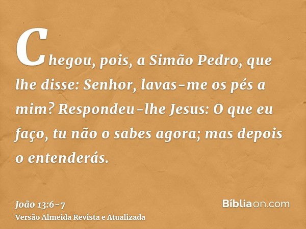 Chegou, pois, a Simão Pedro, que lhe disse: Senhor, lavas-me os pés a mim?Respondeu-lhe Jesus: O que eu faço, tu não o sabes agora; mas depois o entenderás.