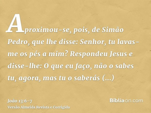 Aproximou-se, pois, de Simão Pedro, que lhe disse: Senhor, tu lavas-me os pés a mim?Respondeu Jesus e disse-lhe: O que eu faço, não o sabes tu, agora, mas tu o 