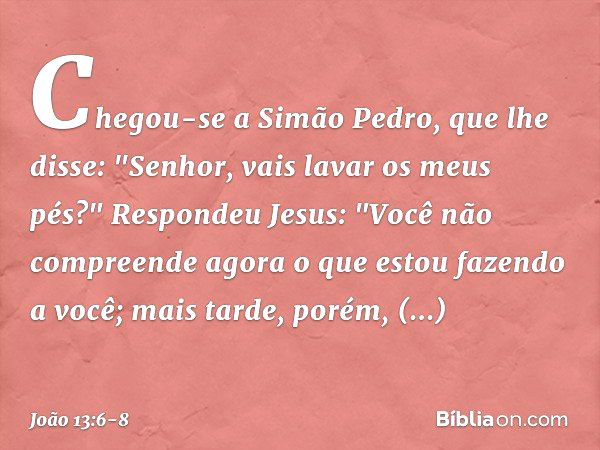 Chegou-se a Simão Pedro, que lhe disse: "Senhor, vais lavar os meus pés?" Respondeu Jesus: "Você não compreende agora o que estou fazendo a você; mais tarde, po