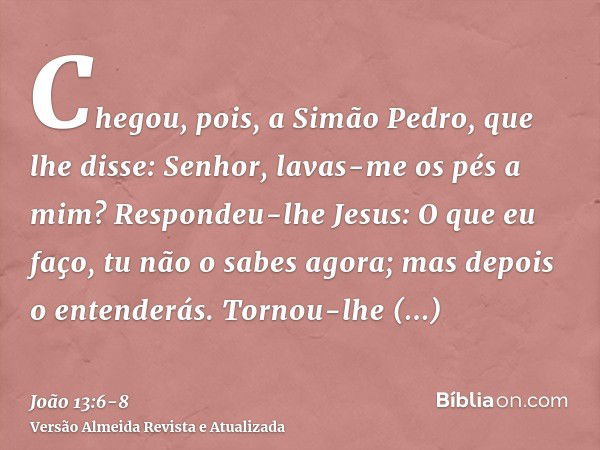 Chegou, pois, a Simão Pedro, que lhe disse: Senhor, lavas-me os pés a mim?Respondeu-lhe Jesus: O que eu faço, tu não o sabes agora; mas depois o entenderás.Torn