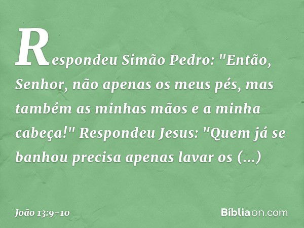 Respondeu Simão Pedro: "Então, Senhor, não apenas os meus pés, mas também as minhas mãos e a minha cabeça!" Respondeu Jesus: "Quem já se banhou precisa apenas l