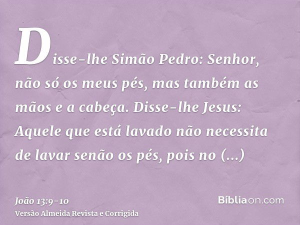 Disse-lhe Simão Pedro: Senhor, não só os meus pés, mas também as mãos e a cabeça.Disse-lhe Jesus: Aquele que está lavado não necessita de lavar senão os pés, po