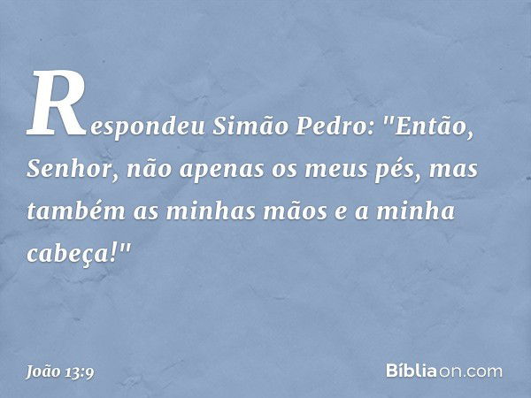 Respondeu Simão Pedro: "Então, Senhor, não apenas os meus pés, mas também as minhas mãos e a minha cabeça!" -- João 13:9