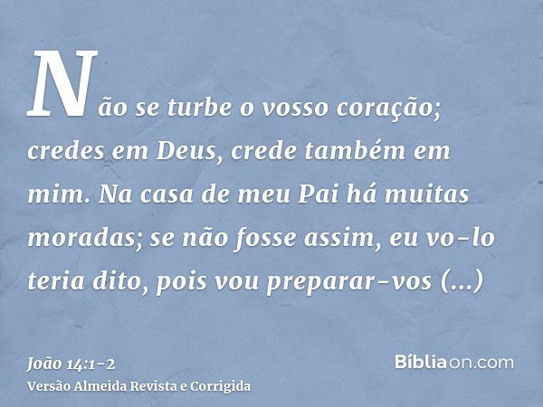 Não se turbe o vosso coração; credes em Deus, crede também em mim.Na casa de meu Pai há muitas moradas; se não fosse assim, eu vo-lo teria dito, pois vou prepar