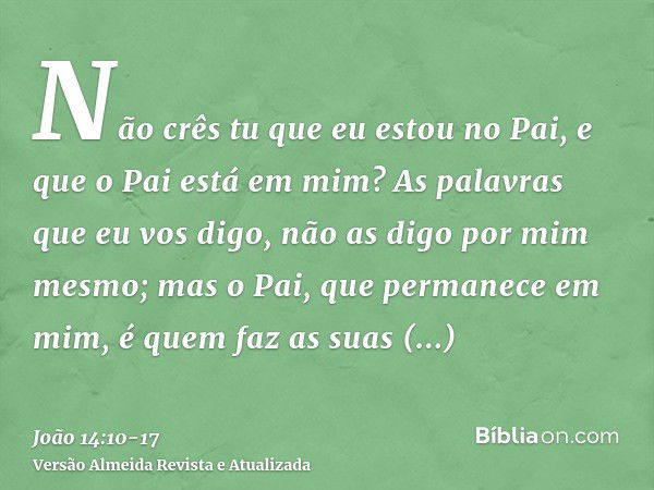 Não crês tu que eu estou no Pai, e que o Pai está em mim? As palavras que eu vos digo, não as digo por mim mesmo; mas o Pai, que permanece em mim, é quem faz as