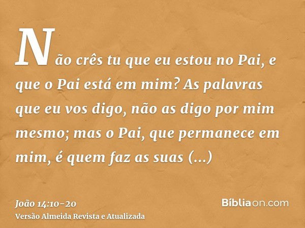 Não crês tu que eu estou no Pai, e que o Pai está em mim? As palavras que eu vos digo, não as digo por mim mesmo; mas o Pai, que permanece em mim, é quem faz as