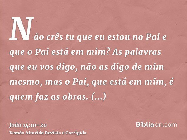 Não crês tu que eu estou no Pai e que o Pai está em mim? As palavras que eu vos digo, não as digo de mim mesmo, mas o Pai, que está em mim, é quem faz as obras.