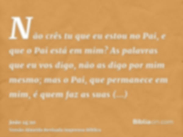 Não crês tu que eu estou no Pai, e que o Pai está em mim? As palavras que eu vos digo, não as digo por mim mesmo; mas o Pai, que permanece em mim, é quem faz as