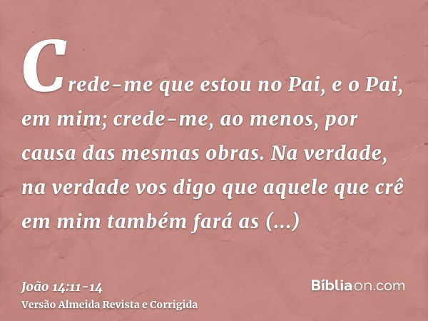 Crede-me que estou no Pai, e o Pai, em mim; crede-me, ao menos, por causa das mesmas obras.Na verdade, na verdade vos digo que aquele que crê em mim também fará