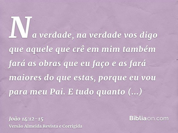 Na verdade, na verdade vos digo que aquele que crê em mim também fará as obras que eu faço e as fará maiores do que estas, porque eu vou para meu Pai.E tudo qua