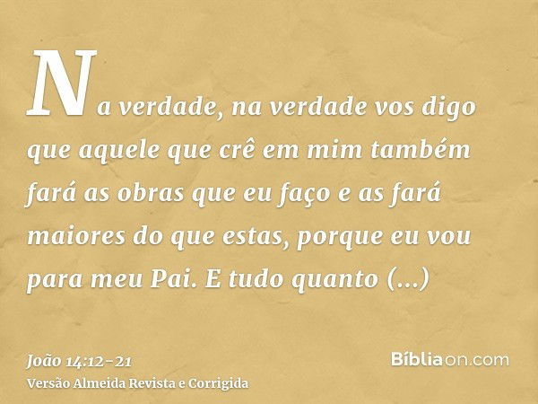 Na verdade, na verdade vos digo que aquele que crê em mim também fará as obras que eu faço e as fará maiores do que estas, porque eu vou para meu Pai.E tudo qua