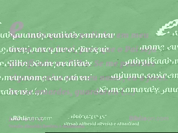 e tudo quanto pedirdes em meu nome, eu o farei, para que o Pai seja glorificado no Filho.Se me pedirdes alguma coisa em meu nome, eu a farei.Se me amardes, guar