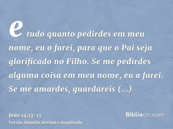 e tudo quanto pedirdes em meu nome, eu o farei, para que o Pai seja glorificado no Filho.Se me pedirdes alguma coisa em meu nome, eu a farei.Se me amardes, guar