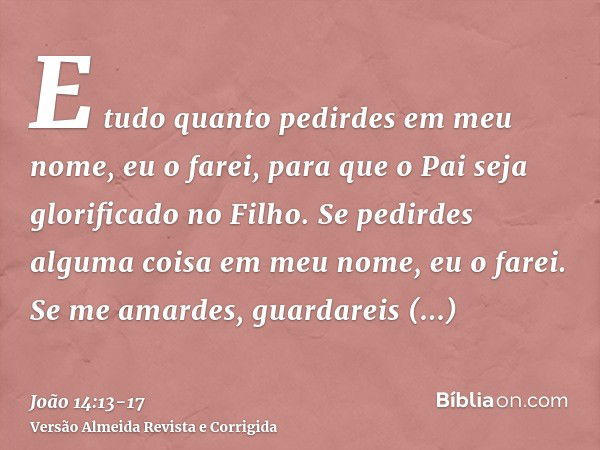 E tudo quanto pedirdes em meu nome, eu o farei, para que o Pai seja glorificado no Filho.Se pedirdes alguma coisa em meu nome, eu o farei.Se me amardes, guardar