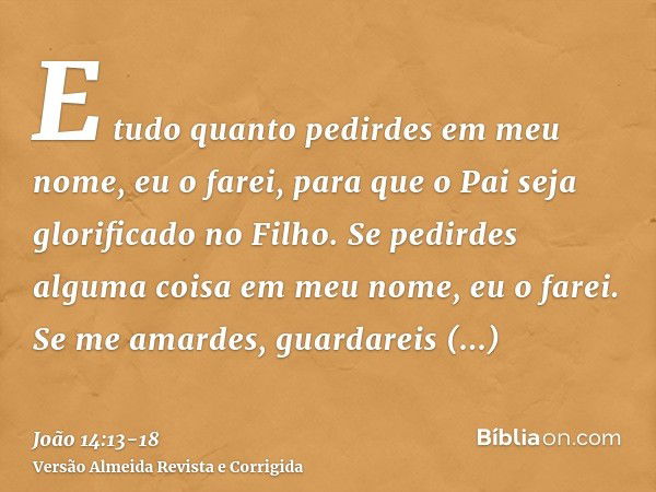 E tudo quanto pedirdes em meu nome, eu o farei, para que o Pai seja glorificado no Filho.Se pedirdes alguma coisa em meu nome, eu o farei.Se me amardes, guardar